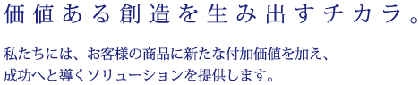 価値ある創造を生み出すチカラ。私たちには、お客様の商品に新たな付加価値を加え、成功へと導くソリューションを提供します。