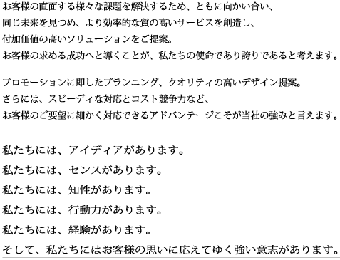 お客様の直面する様々な課題を解決するため、ともに向かい合い、同じ未来を見つめ、より効率的な質の高いサービスを創造し、付加価値の高いソリューションをご提案。お客様の求める成功へと導くことが、私たちの使命であり誇りであると考えます。私たちには、アイディアがあります。私たちには、センスがあります。私たちには、知性があります。私たちには、行動力があります。私たちには、経験があります。そして、私たちにはお客様の思いに応えてゆく強い意志があります。