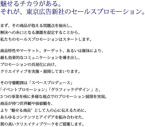 魅せるチカラがある。それが、東京広告新社のセールスプロモーション。まず、その商品が抱える問題点を抽出し、解決への糸口となる課題を設定することから、私たちのセールスプロモーションはスタートします。商品特性やマーケット、ターゲット、あるいは媒体により、最も効果的なコミュニケーションを導き出し、プロモーションの具現化に向け、クリエイティブを実施・展開してまいります。その守備範囲は「スペースプロデュース」「イベントプロモーション」「グラフィックデザイン 」と、3つの事業を核に多様な視点でのプロモーション展開を実現。商品が持つ世界観や価値観を、より“魅せる商品”として人の心に伝えるために、あらゆるコンテンツとアイデアを組み合わせた、質の高いクリエイティブワークをご提案します。
