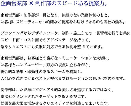 企画営業部×制作部のスピードある提案力。企画営業部・制作部が一貫となり、無駄のない業務体制のもと、お客様にスピーディかつ的確なご提案をお届けできるのも当社の強み。プランニングからデザインワーク、制作・施工までの一貫管理を行うと共にスピード面・コスト面でのアドバンテージを持って、急なリクエストにも柔軟に対応できる体制を整 えています。企画制作部は、お客様との良好なコミュニケーションを大切に、お客様とエンドユーザー、双方の視点に立ちながら、総合的な効果・即効性のあるスキームを構築し、人の心を惹きつけるベストと呼べるプロモーションの具現化を図ります。プランニングからデザインワーク、制作・施工までの一貫管理を行うと共にスピード面・コスト面でのアドバンテージを持って、急なリクエストにも柔軟に対応できる体制を整 えています。