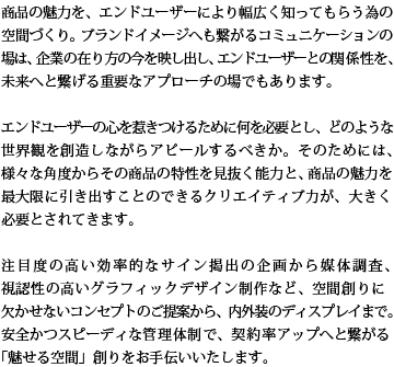 商品の魅力を、エンドユーザーにより幅広く知ってもらう為の空間づくり。ブランドイメージへも繋がるコミュニケーションの場は、企業の在り方の今を映し出し、エンドユーザーとの関係性を、未来へと繋げる重要なアプローチの場でもあります。エンドユーザーの心を惹きつけるために何を必要とし、どのような世界観を創造しながらアピールするべきか。そのためには、様々な角度からその商品の特性を見抜く能力と、商品の魅力を最大限に引き出すことのできるクリエイティブ力が、大きく必要とされてきます。注目度の高い効率的なサイン掲出の企画から媒体調査、視認性の高いグラフィックデザイン制作など 、空間創りに欠かせないコンセプトのご提案から、内外装のディスプレイまで。安全かつスピーディな管理体制で、契約率アップへと繋がる「魅せる空間」創りをお手伝いいたします。