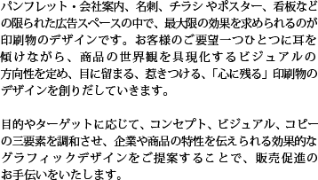 パンフレット・会社案内、名刺、チラシやポスター、看板などの限られた広告スペースの中で、最大限の効果を求められるのが印刷物のデザインです。お客様のご要望一つひとつに耳を傾けながら、商品の世界観を具現化するビジュアルの方向性を定め、目に留まる、惹きつける、「心に残る」印刷物のデザインを創りだしていきます。目的やターゲットに応じて、コンセプト、ビジュアル、コピーの三要素を調和させ、企業や商品の特性を伝えられる効果的なグラフィックデザインをご提案することで、販売促進のお手伝いをいたします。